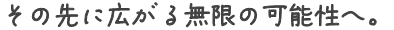 その先に広がる無限の可能性へ。